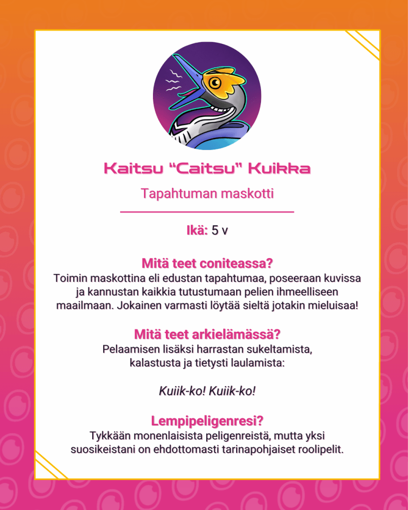 Esittelykortissa on tietoja tapahtuman maskotista.Kaitsu “Caitsu” Kuikka, tapahtuman maskottiIkä: 5vMitä teet coniteassa?
Toimin maskottina eli edustan tapahtumaa, poseeraan kuvissa ja kannustan kaikkia tutustumaan pelien ihmeelliseen maailmaan. Jokainen varmasti löytää sieltä jotakin mieluisaa!Mitä teet arkielämässä?
Pelaamisen lisäksi harrastan sukeltamista, kalastusta ja tietysti laulamista:Kuiik-ko! Kuiik-ko!Lempipeligenresi?
Tykkään monenlaisista peligenreistä, mutta yksi suosikeistani on ehdottomasti tarinapohjaiset roolipelit.